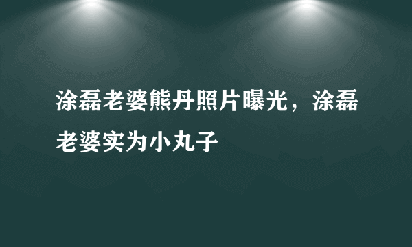 涂磊老婆熊丹照片曝光，涂磊老婆实为小丸子 