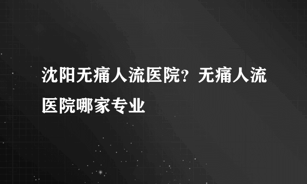 沈阳无痛人流医院？无痛人流医院哪家专业