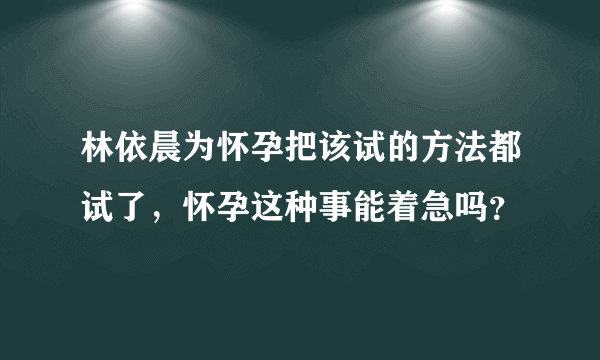 林依晨为怀孕把该试的方法都试了，怀孕这种事能着急吗？