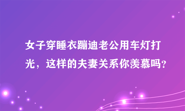 女子穿睡衣蹦迪老公用车灯打光，这样的夫妻关系你羡慕吗？