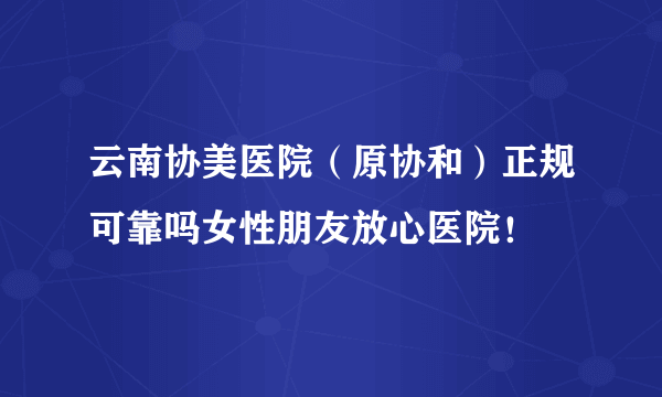 云南协美医院（原协和）正规可靠吗女性朋友放心医院！