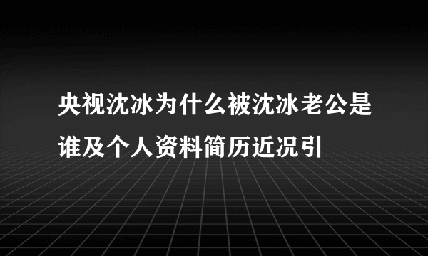 央视沈冰为什么被沈冰老公是谁及个人资料简历近况引