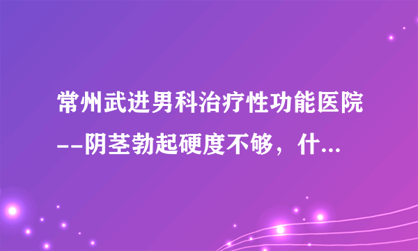 常州武进男科治疗性功能医院--阴茎勃起硬度不够，什么原因?