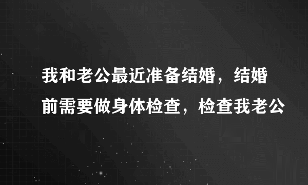 我和老公最近准备结婚，结婚前需要做身体检查，检查我老公