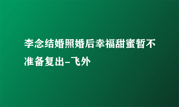 李念结婚照婚后幸福甜蜜暂不准备复出-飞外