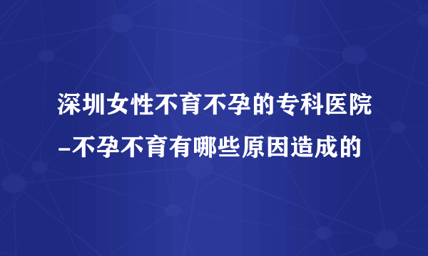 深圳女性不育不孕的专科医院-不孕不育有哪些原因造成的