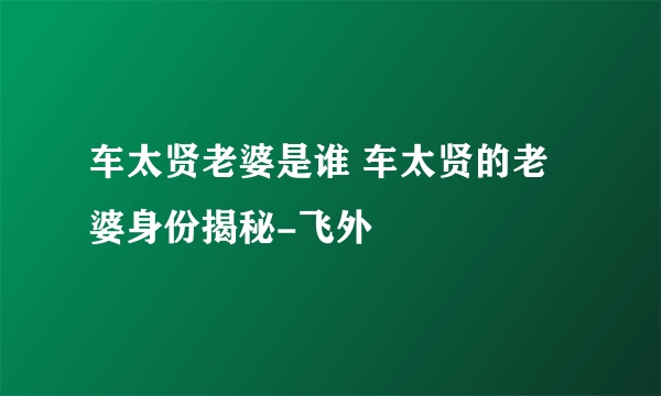 车太贤老婆是谁 车太贤的老婆身份揭秘-飞外