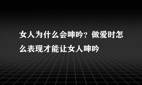 女人为什么会呻吟？做爱时怎么表现才能让女人呻吟