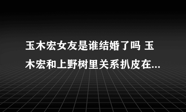 玉木宏女友是谁结婚了吗 玉木宏和上野树里关系扒皮在一起了吗