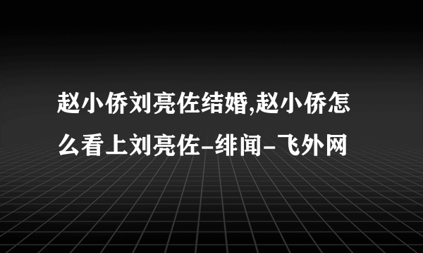 赵小侨刘亮佐结婚,赵小侨怎么看上刘亮佐-绯闻-飞外网