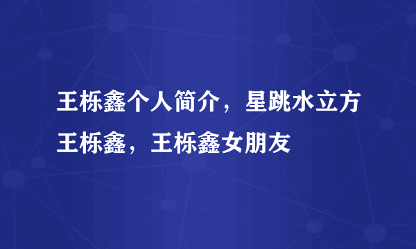 王栎鑫个人简介，星跳水立方王栎鑫，王栎鑫女朋友