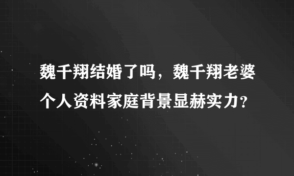 魏千翔结婚了吗，魏千翔老婆个人资料家庭背景显赫实力？