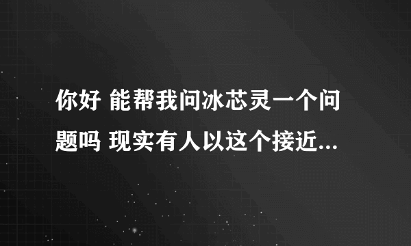 你好 能帮我问冰芯灵一个问题吗 现实有人以这个接近我女朋友