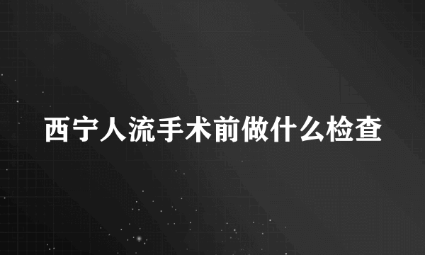 西宁人流手术前做什么检查