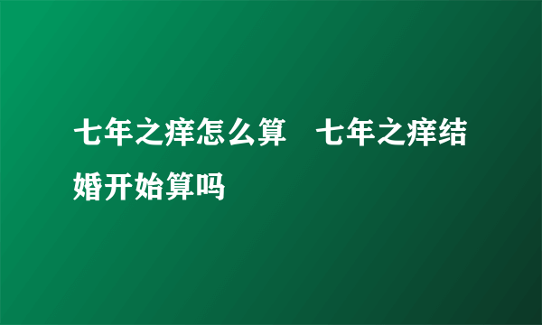 七年之痒怎么算   七年之痒结婚开始算吗