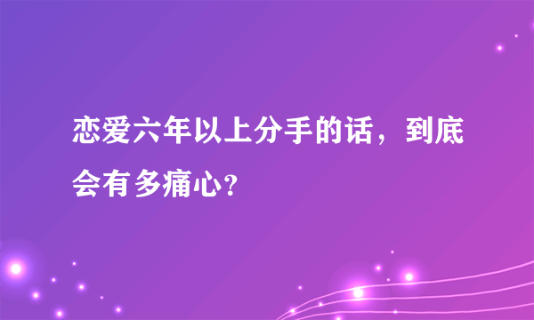 恋爱六年以上分手的话，到底会有多痛心？