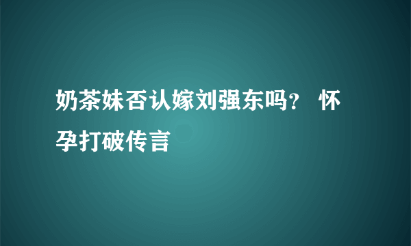 奶茶妹否认嫁刘强东吗？ 怀孕打破传言