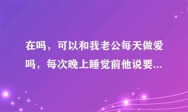 在吗，可以和我老公每天做爱吗，每次晚上睡觉前他说要那啥，我俩