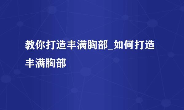 教你打造丰满胸部_如何打造丰满胸部