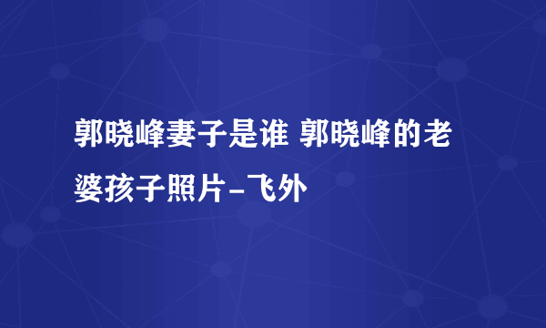 郭晓峰妻子是谁 郭晓峰的老婆孩子照片-飞外