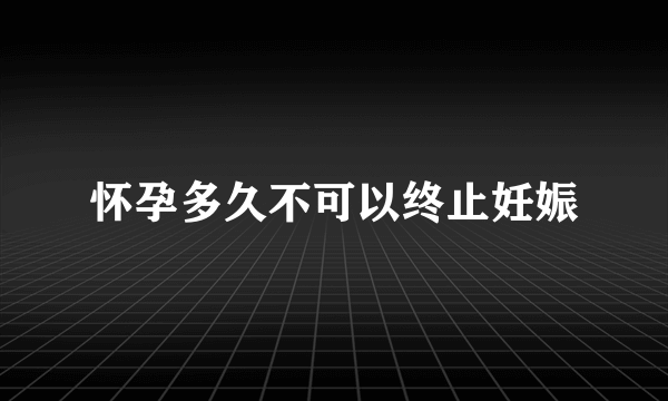 怀孕多久不可以终止妊娠