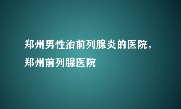 郑州男性治前列腺炎的医院，郑州前列腺医院