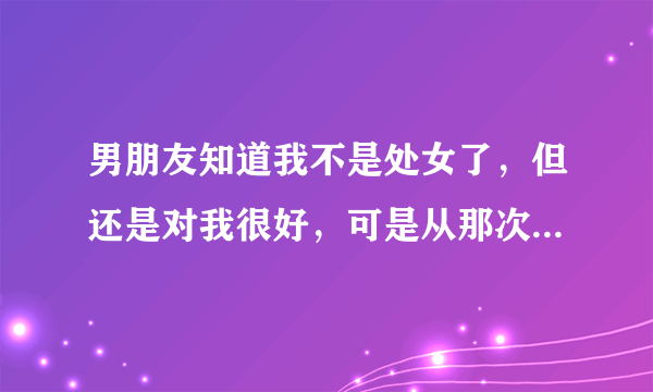 男朋友知道我不是处女了，但还是对我很好，可是从那次以后再也没有说过想和我上床，他是不是还是有点嫌弃