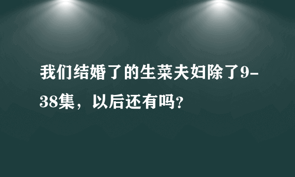 我们结婚了的生菜夫妇除了9-38集，以后还有吗？