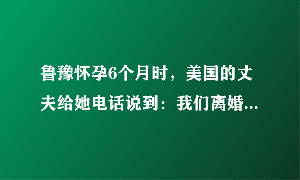 鲁豫怀孕6个月时，美国的丈夫给她电话说到：我们离婚吧，我遇到了我的初恋