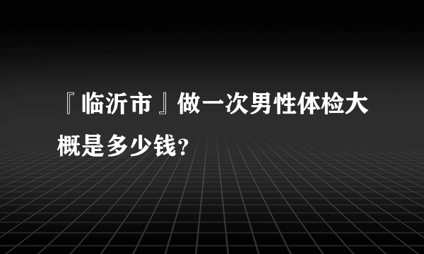 『临沂市』做一次男性体检大概是多少钱？