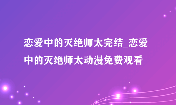 恋爱中的灭绝师太完结_恋爱中的灭绝师太动漫免费观看