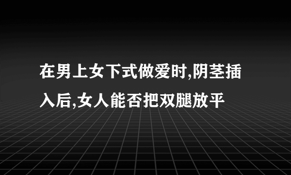 在男上女下式做爱时,阴茎插入后,女人能否把双腿放平