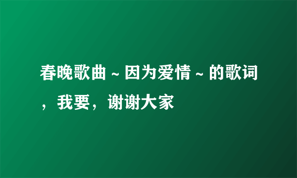 春晚歌曲～因为爱情～的歌词，我要，谢谢大家