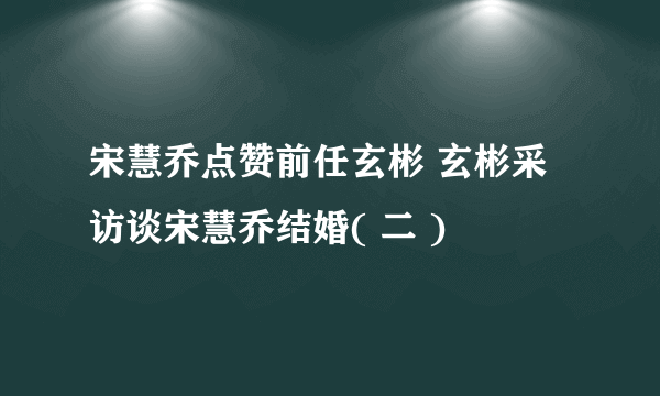 宋慧乔点赞前任玄彬 玄彬采访谈宋慧乔结婚( 二 )