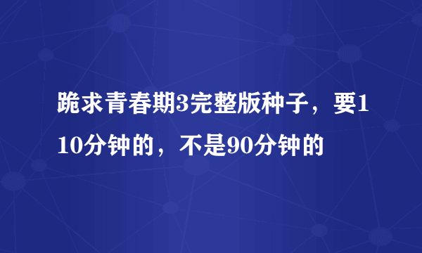 跪求青春期3完整版种子，要110分钟的，不是90分钟的