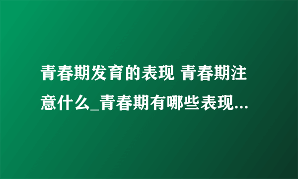 青春期发育的表现 青春期注意什么_青春期有哪些表现_青春期少女应该注意什么