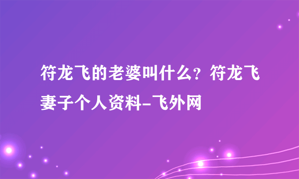 符龙飞的老婆叫什么？符龙飞妻子个人资料-飞外网