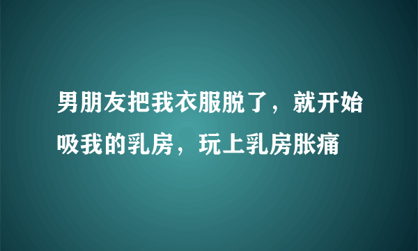 男朋友把我衣服脱了，就开始吸我的乳房，玩上乳房胀痛