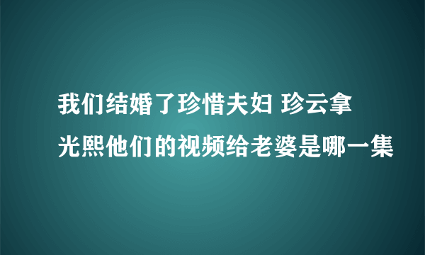 我们结婚了珍惜夫妇 珍云拿光熙他们的视频给老婆是哪一集