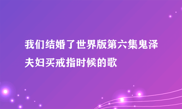 我们结婚了世界版第六集鬼泽夫妇买戒指时候的歌