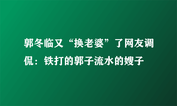 郭冬临又“换老婆”了网友调侃：铁打的郭子流水的嫂子