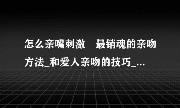 怎么亲嘴刺激	最销魂的亲吻方法_和爱人亲吻的技巧_如何学会接吻