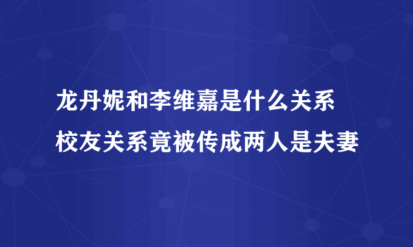 龙丹妮和李维嘉是什么关系 校友关系竟被传成两人是夫妻