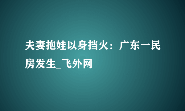 夫妻抱娃以身挡火：广东一民房发生_飞外网