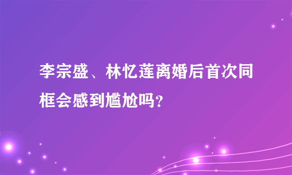 李宗盛、林忆莲离婚后首次同框会感到尴尬吗？