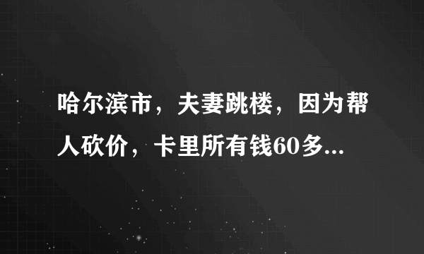 哈尔滨市，夫妻跳楼，因为帮人砍价，卡里所有钱60多万，都没了。是真是假？