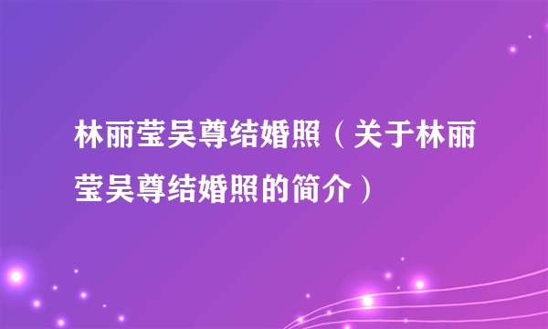 林丽莹吴尊结婚照（关于林丽莹吴尊结婚照的简介）