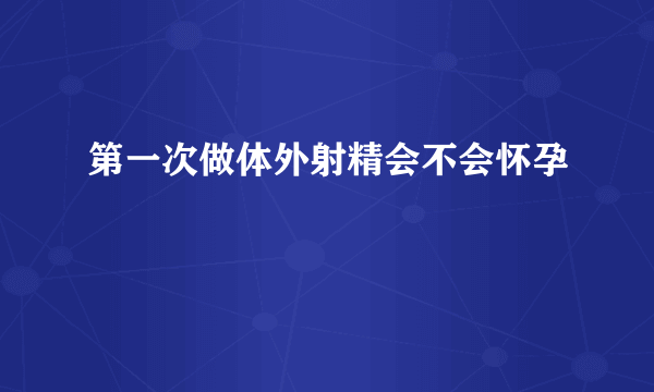 第一次做体外射精会不会怀孕