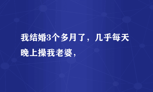 我结婚3个多月了，几乎每天晚上操我老婆，