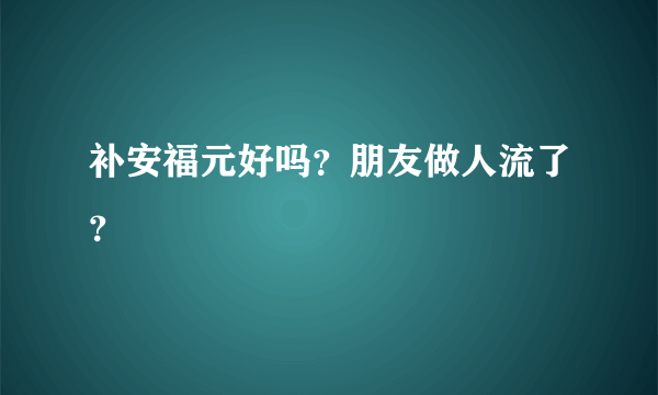 补安福元好吗？朋友做人流了？